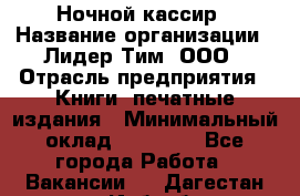 Ночной кассир › Название организации ­ Лидер Тим, ООО › Отрасль предприятия ­ Книги, печатные издания › Минимальный оклад ­ 24 300 - Все города Работа » Вакансии   . Дагестан респ.,Избербаш г.